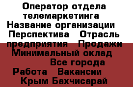 Оператор отдела телемаркетинга › Название организации ­ Перспектива › Отрасль предприятия ­ Продажи › Минимальный оклад ­ 25 000 - Все города Работа » Вакансии   . Крым,Бахчисарай